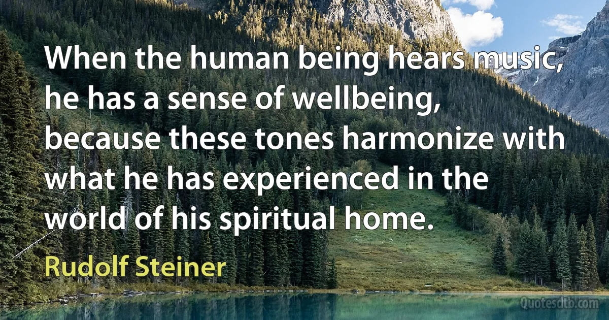 When the human being hears music, he has a sense of wellbeing, because these tones harmonize with what he has experienced in the world of his spiritual home. (Rudolf Steiner)