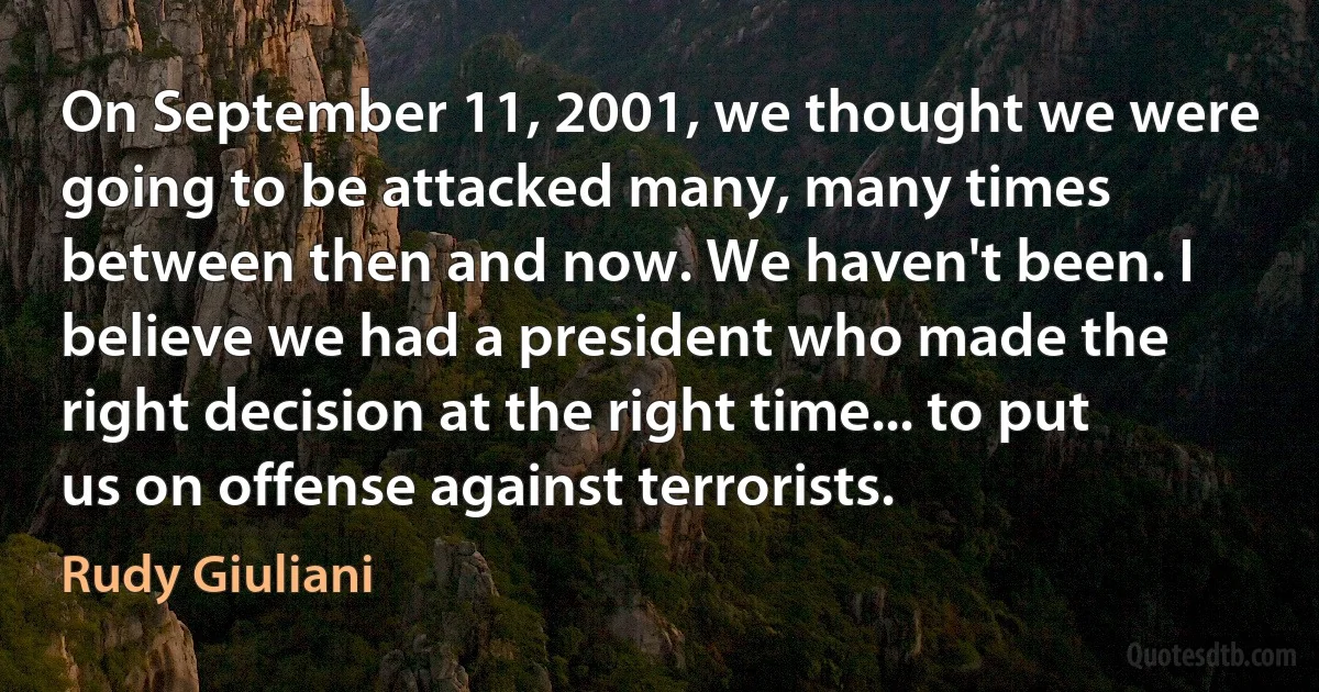 On September 11, 2001, we thought we were going to be attacked many, many times between then and now. We haven't been. I believe we had a president who made the right decision at the right time... to put us on offense against terrorists. (Rudy Giuliani)