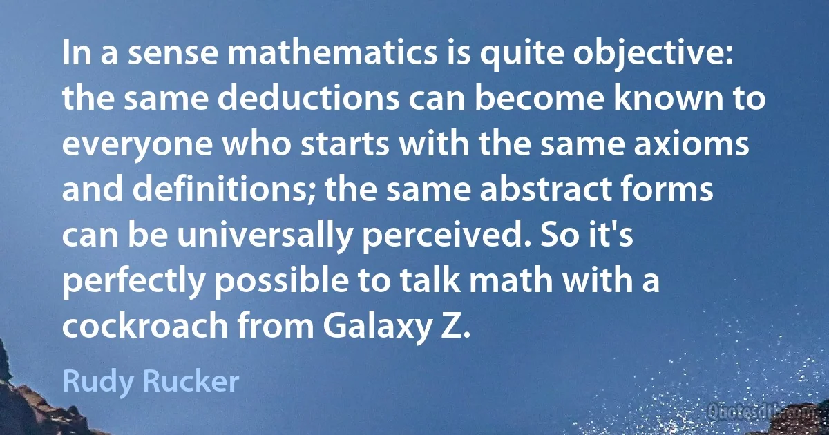 In a sense mathematics is quite objective: the same deductions can become known to everyone who starts with the same axioms and definitions; the same abstract forms can be universally perceived. So it's perfectly possible to talk math with a cockroach from Galaxy Z. (Rudy Rucker)