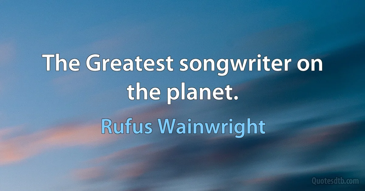 The Greatest songwriter on the planet. (Rufus Wainwright)