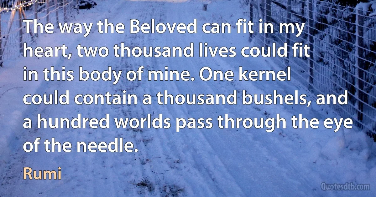 The way the Beloved can fit in my heart, two thousand lives could fit in this body of mine. One kernel could contain a thousand bushels, and a hundred worlds pass through the eye of the needle. (Rumi)