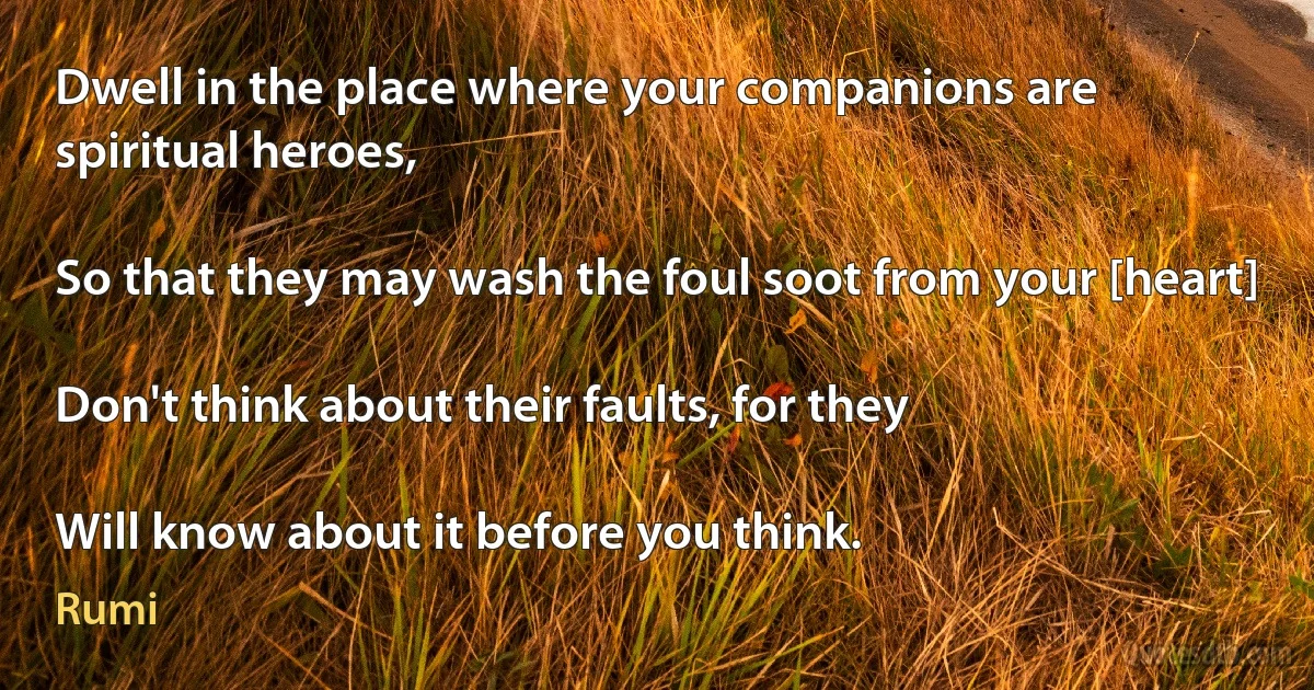 Dwell in the place where your companions are spiritual heroes,

So that they may wash the foul soot from your [heart]

Don't think about their faults, for they

Will know about it before you think. (Rumi)