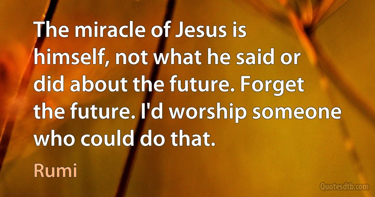 The miracle of Jesus is himself, not what he said or did about the future. Forget the future. I'd worship someone who could do that. (Rumi)