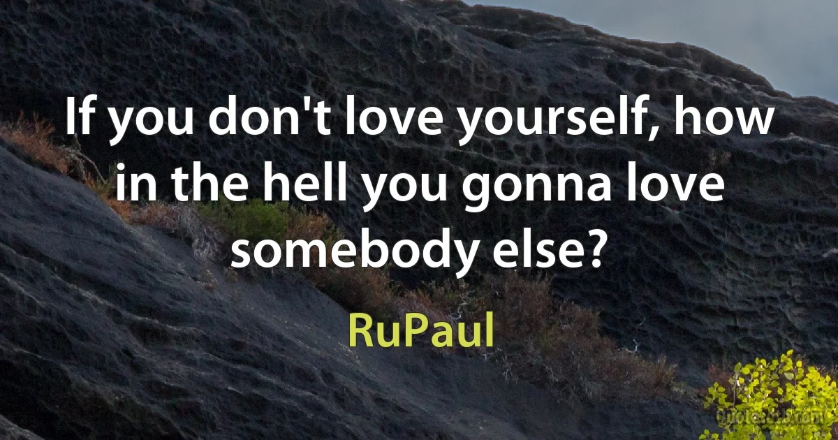 If you don't love yourself, how in the hell you gonna love somebody else? (RuPaul)