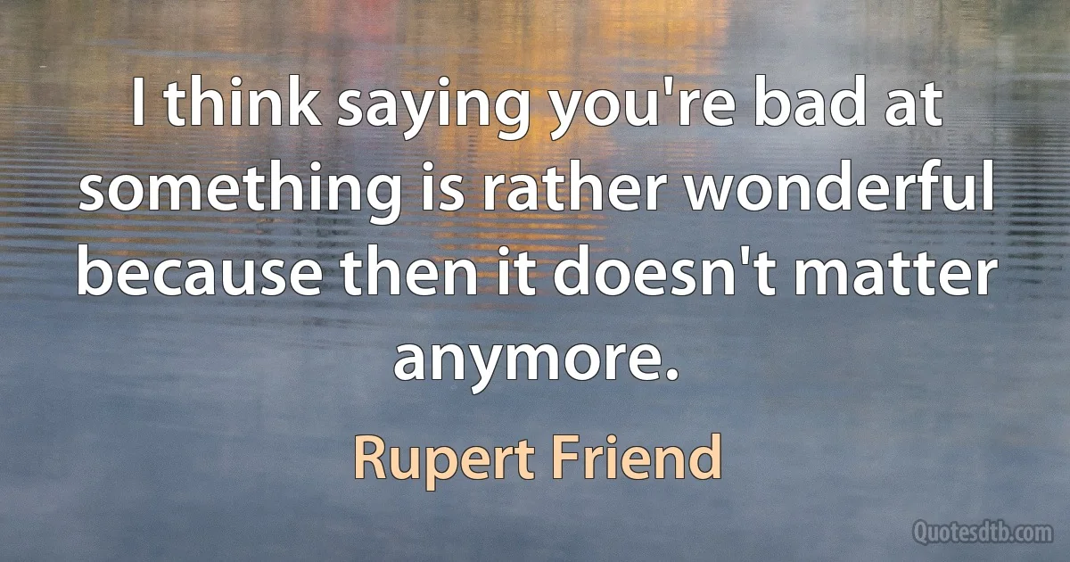 I think saying you're bad at something is rather wonderful because then it doesn't matter anymore. (Rupert Friend)