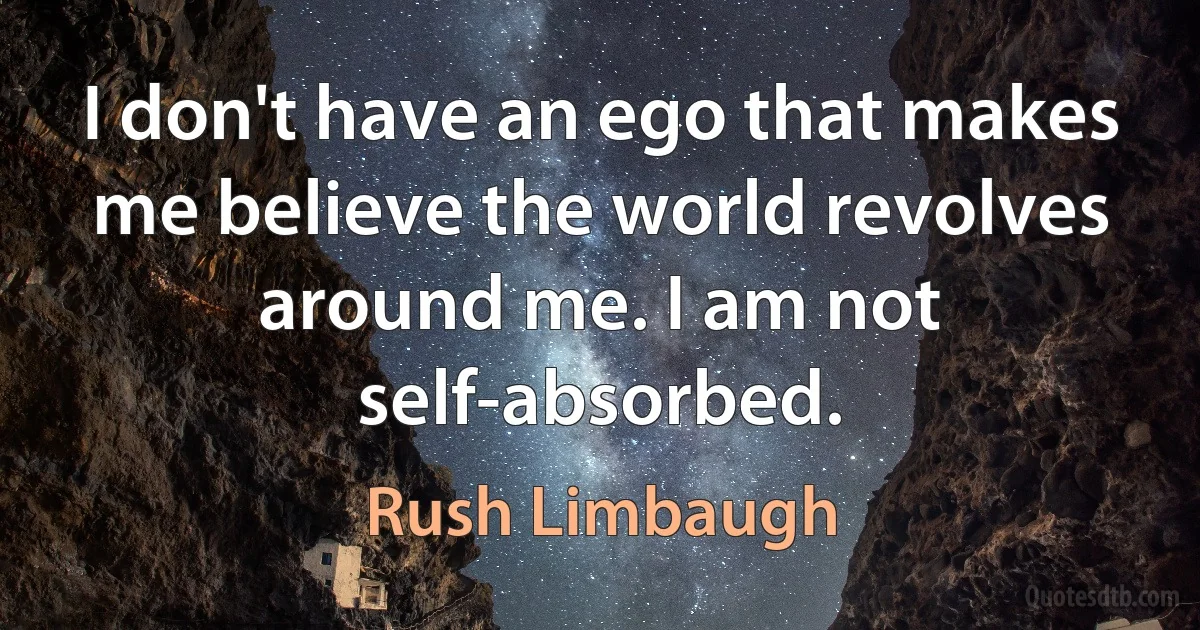 I don't have an ego that makes me believe the world revolves around me. I am not self-absorbed. (Rush Limbaugh)