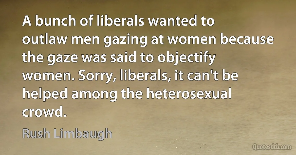 A bunch of liberals wanted to outlaw men gazing at women because the gaze was said to objectify women. Sorry, liberals, it can't be helped among the heterosexual crowd. (Rush Limbaugh)