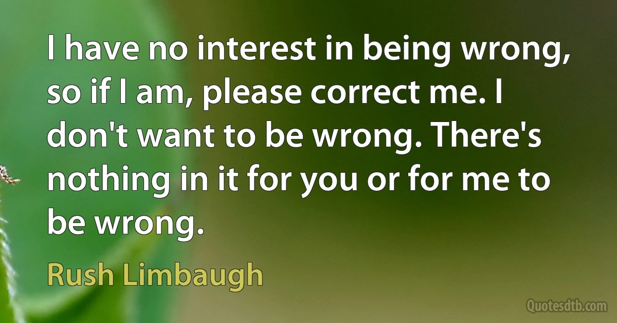 I have no interest in being wrong, so if I am, please correct me. I don't want to be wrong. There's nothing in it for you or for me to be wrong. (Rush Limbaugh)