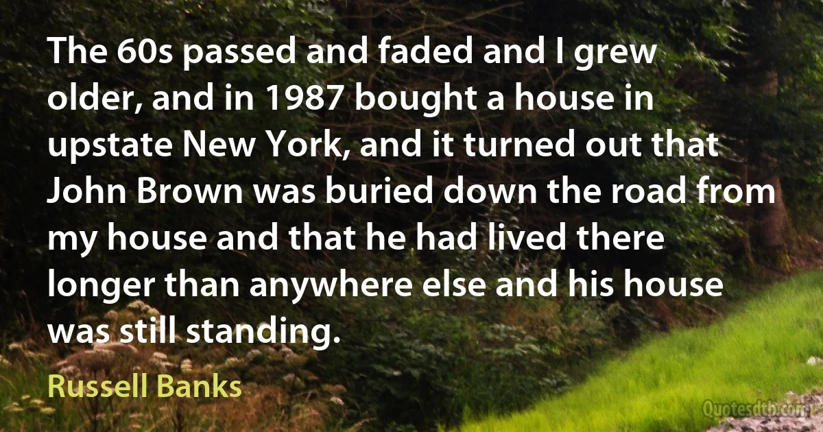 The 60s passed and faded and I grew older, and in 1987 bought a house in upstate New York, and it turned out that John Brown was buried down the road from my house and that he had lived there longer than anywhere else and his house was still standing. (Russell Banks)