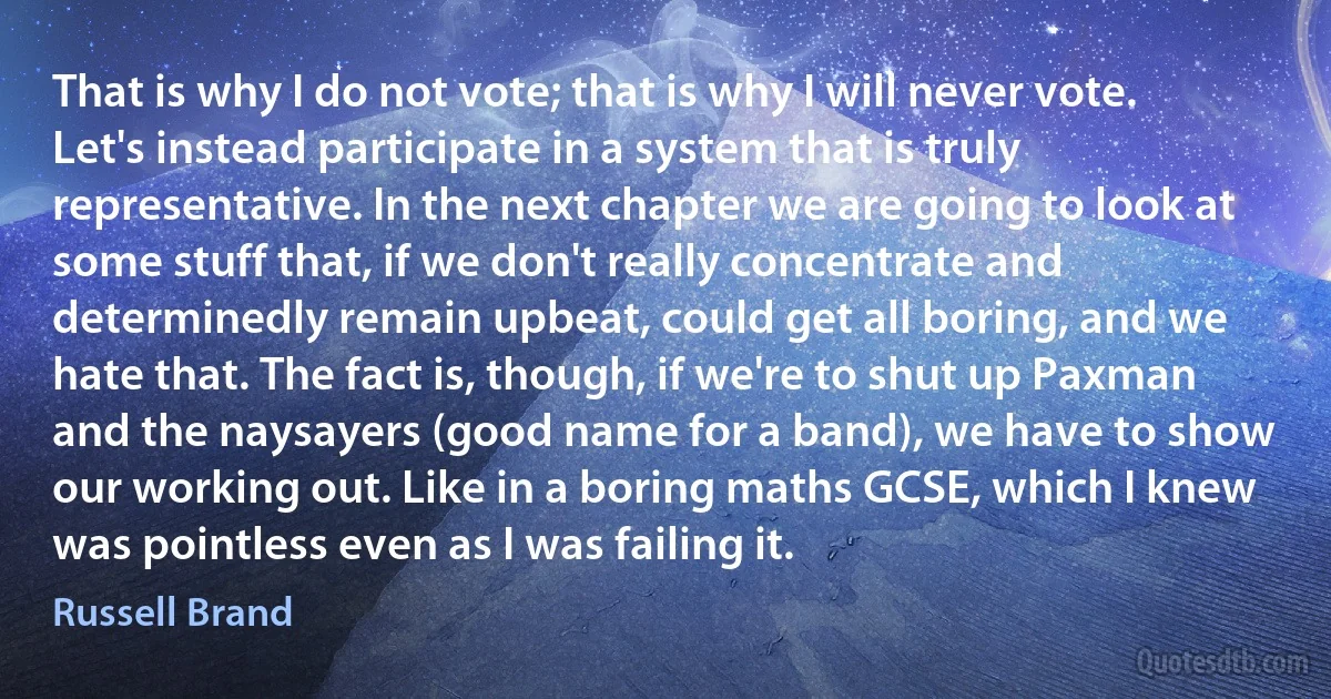 That is why I do not vote; that is why I will never vote. Let's instead participate in a system that is truly representative. In the next chapter we are going to look at some stuff that, if we don't really concentrate and determinedly remain upbeat, could get all boring, and we hate that. The fact is, though, if we're to shut up Paxman and the naysayers (good name for a band), we have to show our working out. Like in a boring maths GCSE, which I knew was pointless even as I was failing it. (Russell Brand)