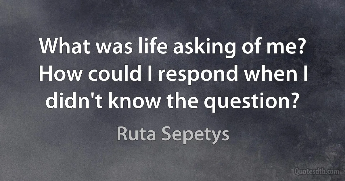 What was life asking of me? How could I respond when I didn't know the question? (Ruta Sepetys)