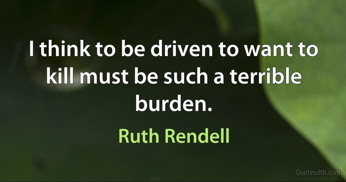 I think to be driven to want to kill must be such a terrible burden. (Ruth Rendell)