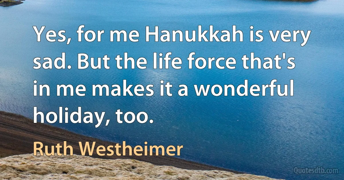 Yes, for me Hanukkah is very sad. But the life force that's in me makes it a wonderful holiday, too. (Ruth Westheimer)