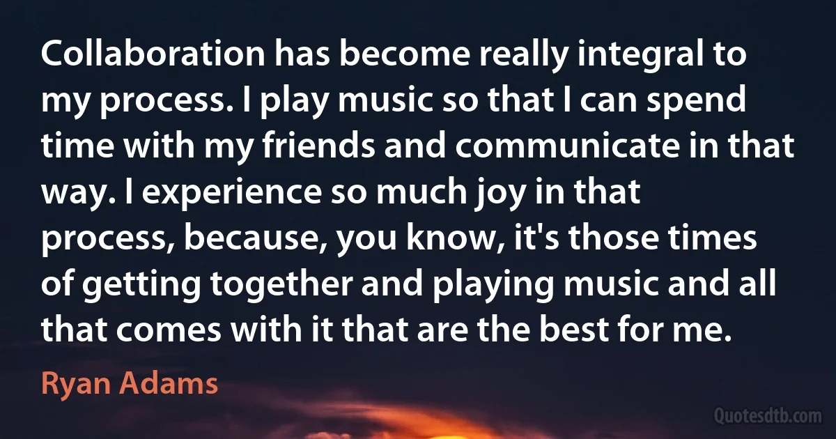 Collaboration has become really integral to my process. I play music so that I can spend time with my friends and communicate in that way. I experience so much joy in that process, because, you know, it's those times of getting together and playing music and all that comes with it that are the best for me. (Ryan Adams)