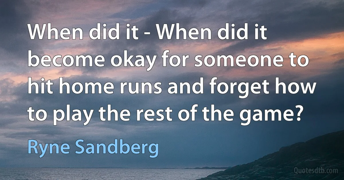 When did it - When did it become okay for someone to hit home runs and forget how to play the rest of the game? (Ryne Sandberg)