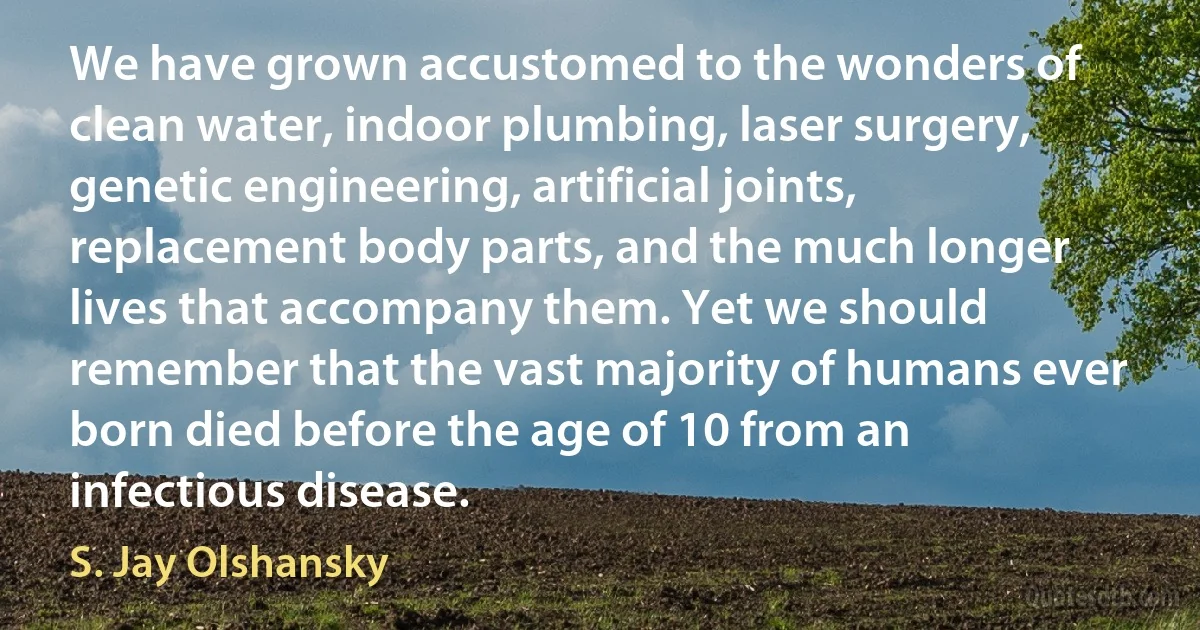 We have grown accustomed to the wonders of clean water, indoor plumbing, laser surgery, genetic engineering, artificial joints, replacement body parts, and the much longer lives that accompany them. Yet we should remember that the vast majority of humans ever born died before the age of 10 from an infectious disease. (S. Jay Olshansky)