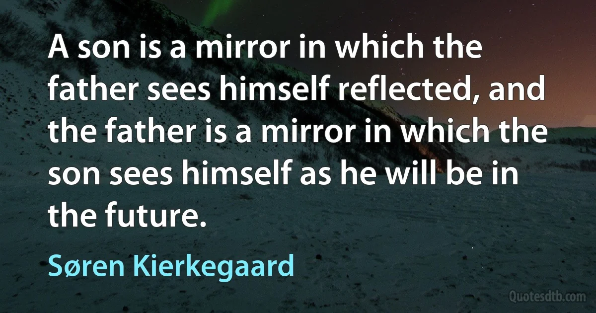 A son is a mirror in which the father sees himself reflected, and the father is a mirror in which the son sees himself as he will be in the future. (Søren Kierkegaard)