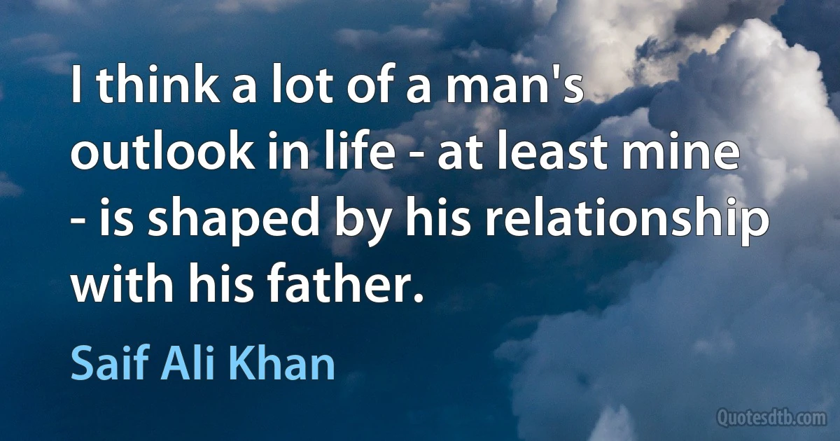 I think a lot of a man's outlook in life - at least mine - is shaped by his relationship with his father. (Saif Ali Khan)