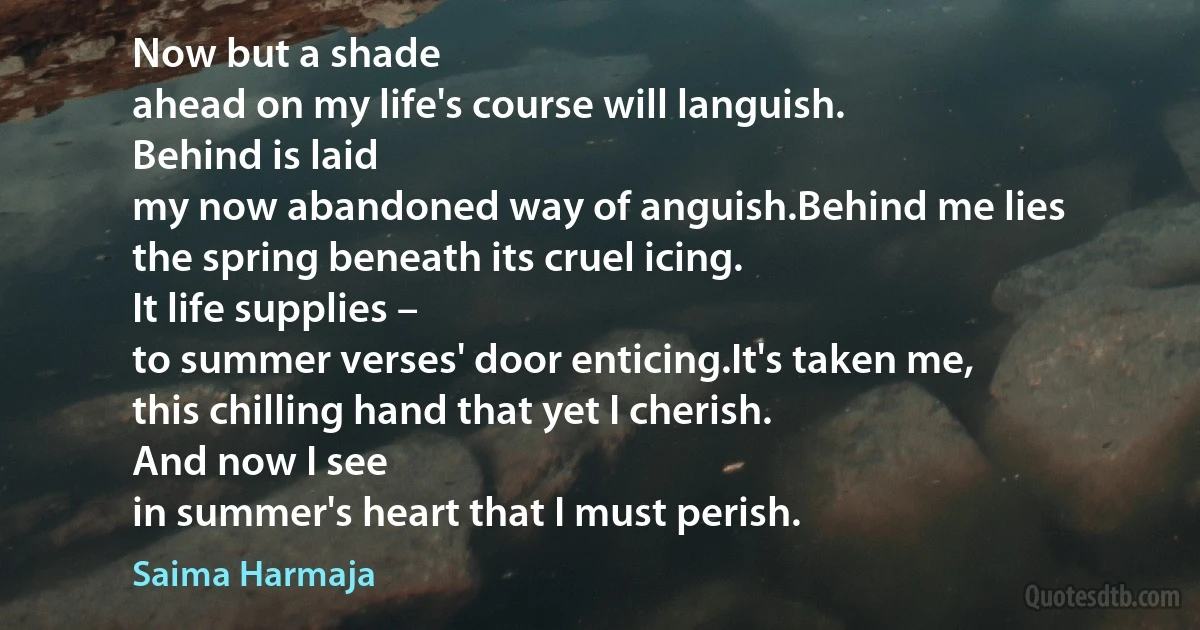 Now but a shade
ahead on my life's course will languish.
Behind is laid
my now abandoned way of anguish.Behind me lies
the spring beneath its cruel icing.
It life supplies –
to summer verses' door enticing.It's taken me,
this chilling hand that yet I cherish.
And now I see
in summer's heart that I must perish. (Saima Harmaja)