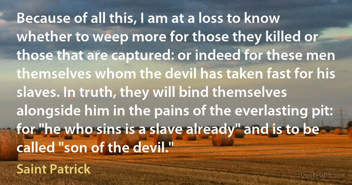 Because of all this, I am at a loss to know whether to weep more for those they killed or those that are captured: or indeed for these men themselves whom the devil has taken fast for his slaves. In truth, they will bind themselves alongside him in the pains of the everlasting pit: for "he who sins is a slave already" and is to be called "son of the devil." (Saint Patrick)