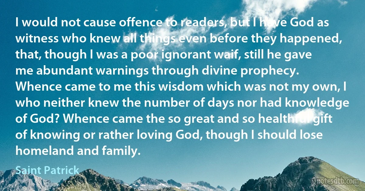 I would not cause offence to readers, but I have God as witness who knew all things even before they happened, that, though I was a poor ignorant waif, still he gave me abundant warnings through divine prophecy.
Whence came to me this wisdom which was not my own, I who neither knew the number of days nor had knowledge of God? Whence came the so great and so healthful gift of knowing or rather loving God, though I should lose homeland and family. (Saint Patrick)