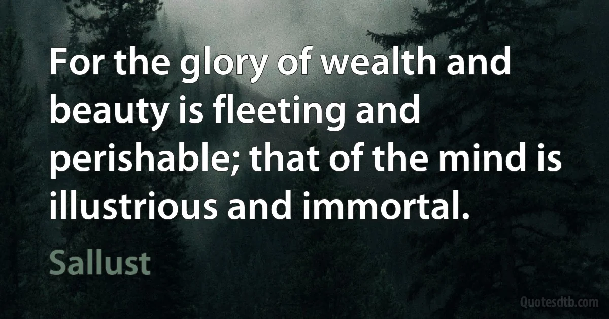 For the glory of wealth and beauty is fleeting and perishable; that of the mind is illustrious and immortal. (Sallust)