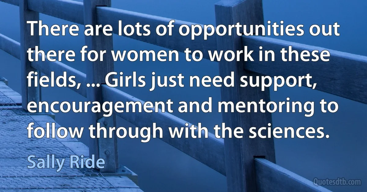 There are lots of opportunities out there for women to work in these fields, ... Girls just need support, encouragement and mentoring to follow through with the sciences. (Sally Ride)