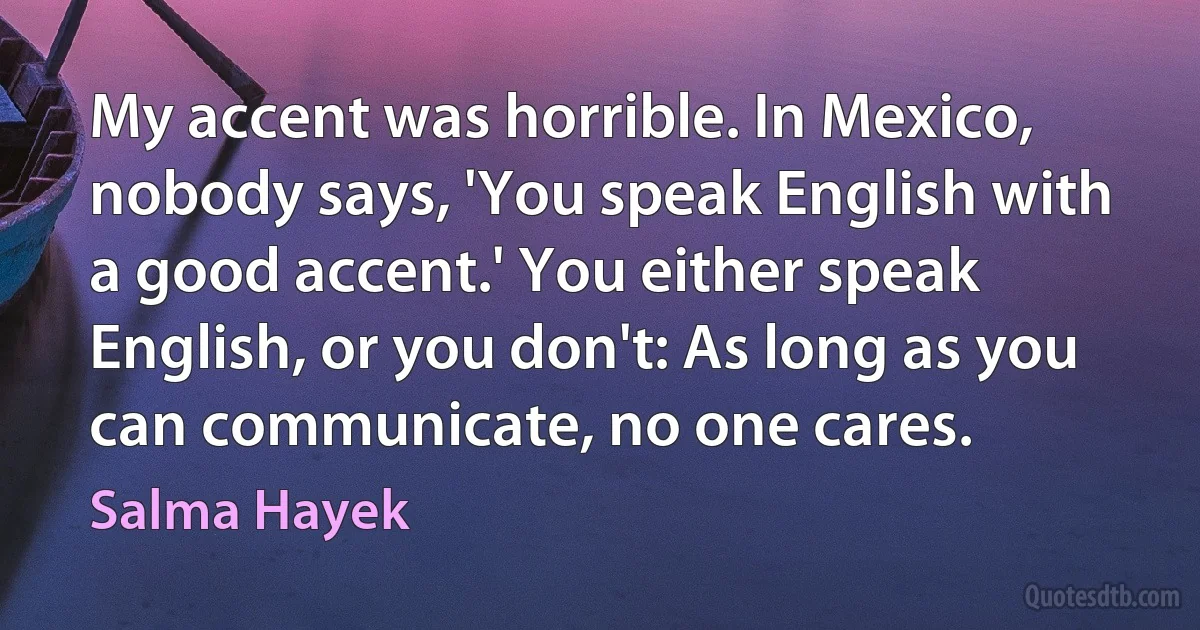 My accent was horrible. In Mexico, nobody says, 'You speak English with a good accent.' You either speak English, or you don't: As long as you can communicate, no one cares. (Salma Hayek)