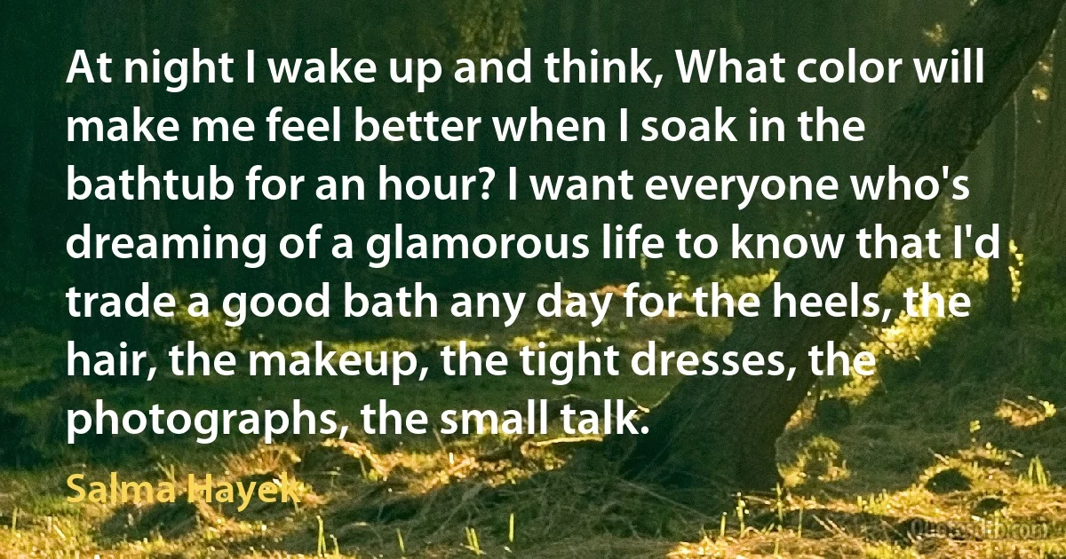 At night I wake up and think, What color will make me feel better when I soak in the bathtub for an hour? I want everyone who's dreaming of a glamorous life to know that I'd trade a good bath any day for the heels, the hair, the makeup, the tight dresses, the photographs, the small talk. (Salma Hayek)