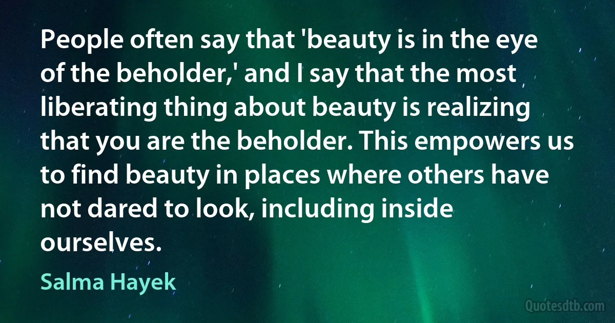 People often say that 'beauty is in the eye of the beholder,' and I say that the most liberating thing about beauty is realizing that you are the beholder. This empowers us to find beauty in places where others have not dared to look, including inside ourselves. (Salma Hayek)