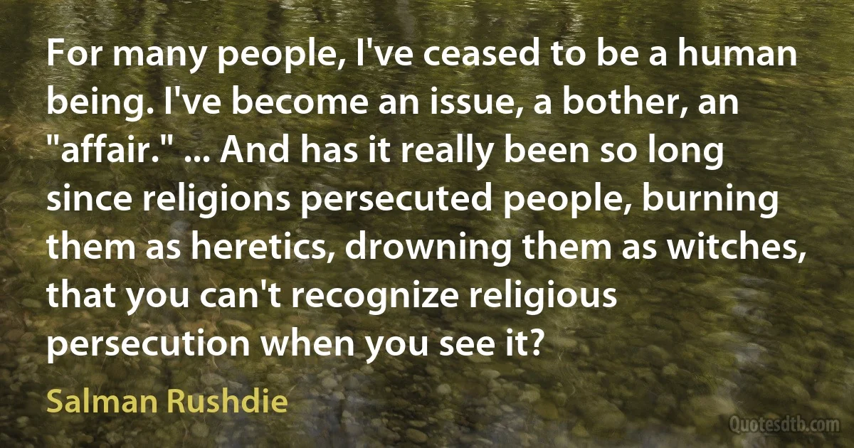 For many people, I've ceased to be a human being. I've become an issue, a bother, an "affair." ... And has it really been so long since religions persecuted people, burning them as heretics, drowning them as witches, that you can't recognize religious persecution when you see it? (Salman Rushdie)