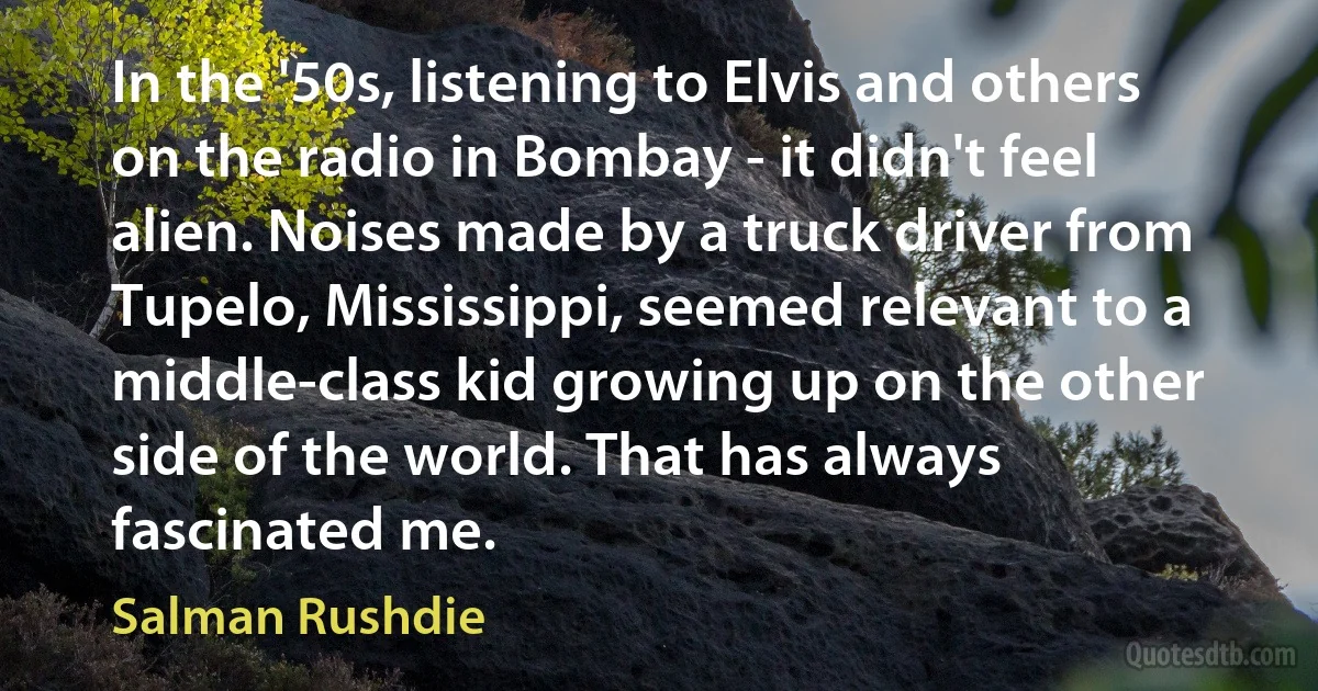 In the '50s, listening to Elvis and others on the radio in Bombay - it didn't feel alien. Noises made by a truck driver from Tupelo, Mississippi, seemed relevant to a middle-class kid growing up on the other side of the world. That has always fascinated me. (Salman Rushdie)