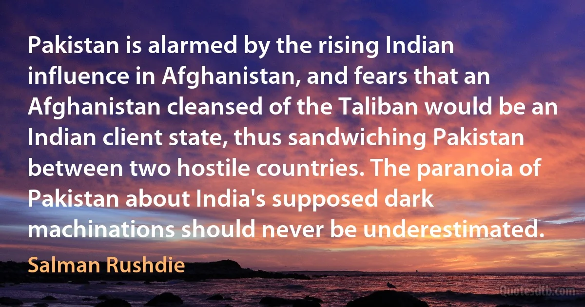 Pakistan is alarmed by the rising Indian influence in Afghanistan, and fears that an Afghanistan cleansed of the Taliban would be an Indian client state, thus sandwiching Pakistan between two hostile countries. The paranoia of Pakistan about India's supposed dark machinations should never be underestimated. (Salman Rushdie)