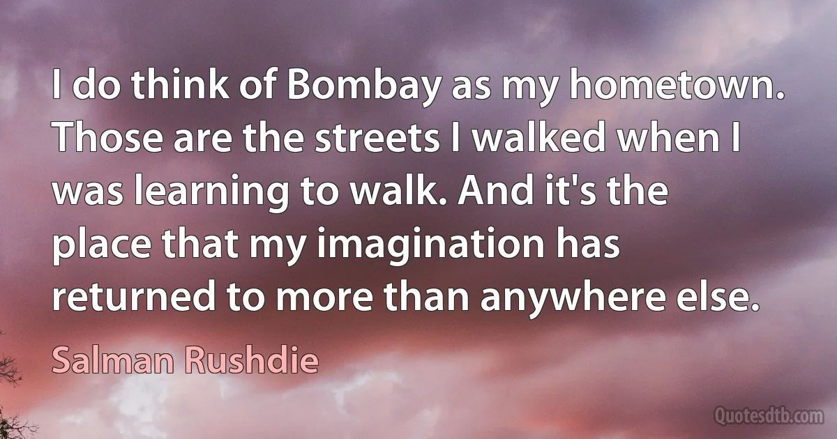 I do think of Bombay as my hometown. Those are the streets I walked when I was learning to walk. And it's the place that my imagination has returned to more than anywhere else. (Salman Rushdie)