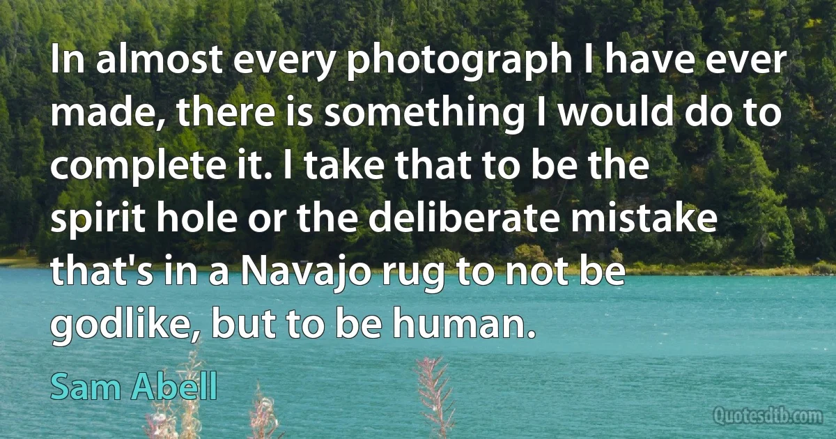 In almost every photograph I have ever made, there is something I would do to complete it. I take that to be the spirit hole or the deliberate mistake that's in a Navajo rug to not be godlike, but to be human. (Sam Abell)