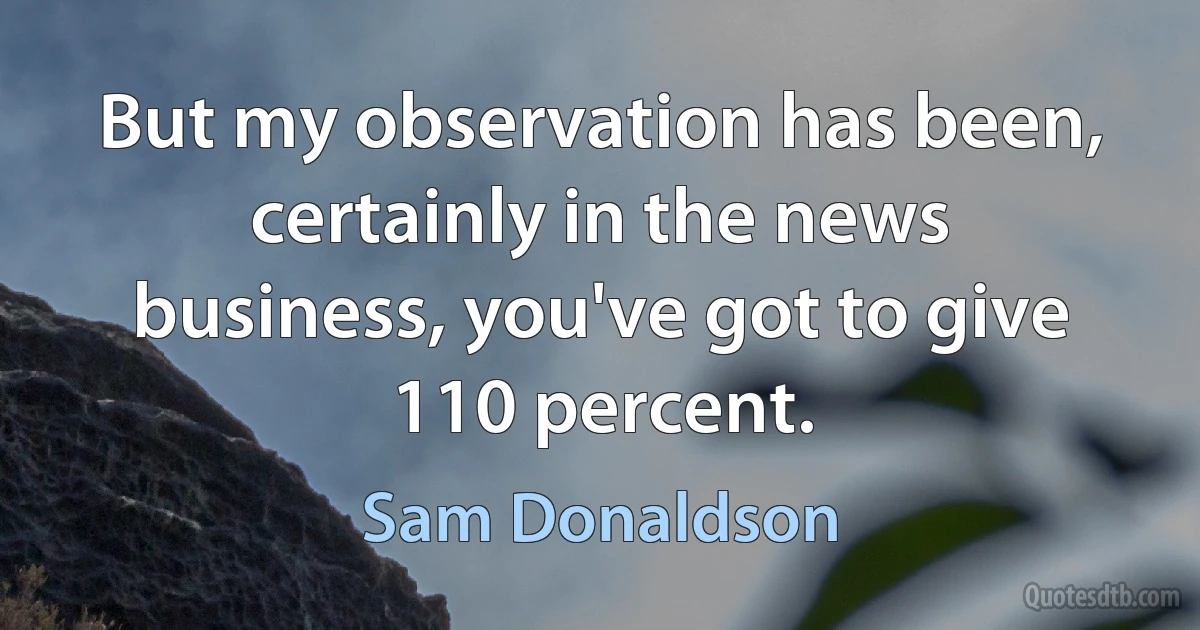 But my observation has been, certainly in the news business, you've got to give 110 percent. (Sam Donaldson)