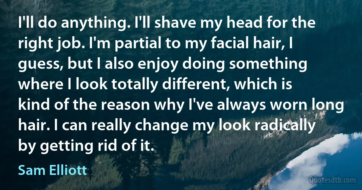 I'll do anything. I'll shave my head for the right job. I'm partial to my facial hair, I guess, but I also enjoy doing something where I look totally different, which is kind of the reason why I've always worn long hair. I can really change my look radically by getting rid of it. (Sam Elliott)