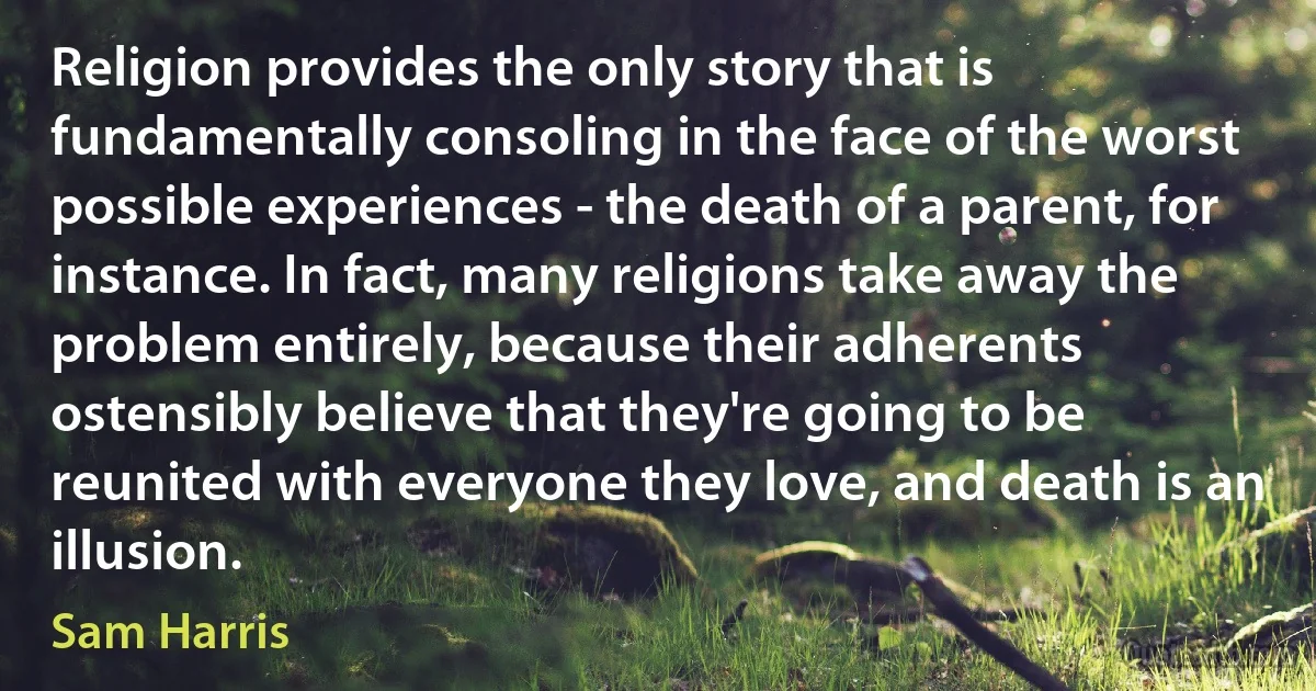 Religion provides the only story that is fundamentally consoling in the face of the worst possible experiences - the death of a parent, for instance. In fact, many religions take away the problem entirely, because their adherents ostensibly believe that they're going to be reunited with everyone they love, and death is an illusion. (Sam Harris)