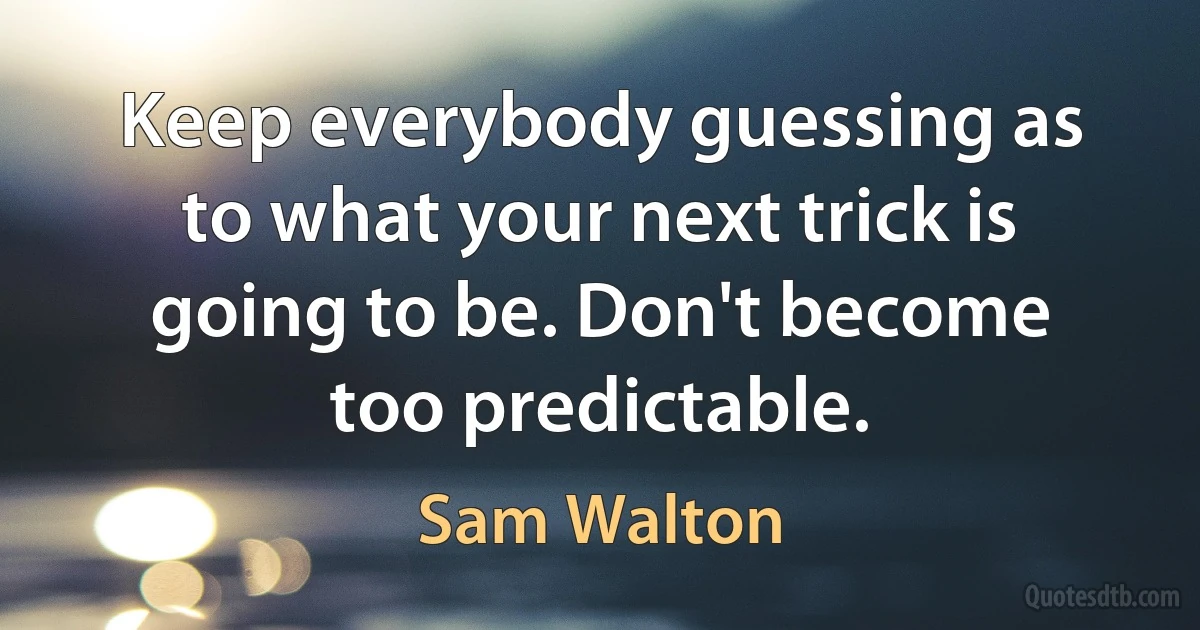 Keep everybody guessing as to what your next trick is going to be. Don't become too predictable. (Sam Walton)