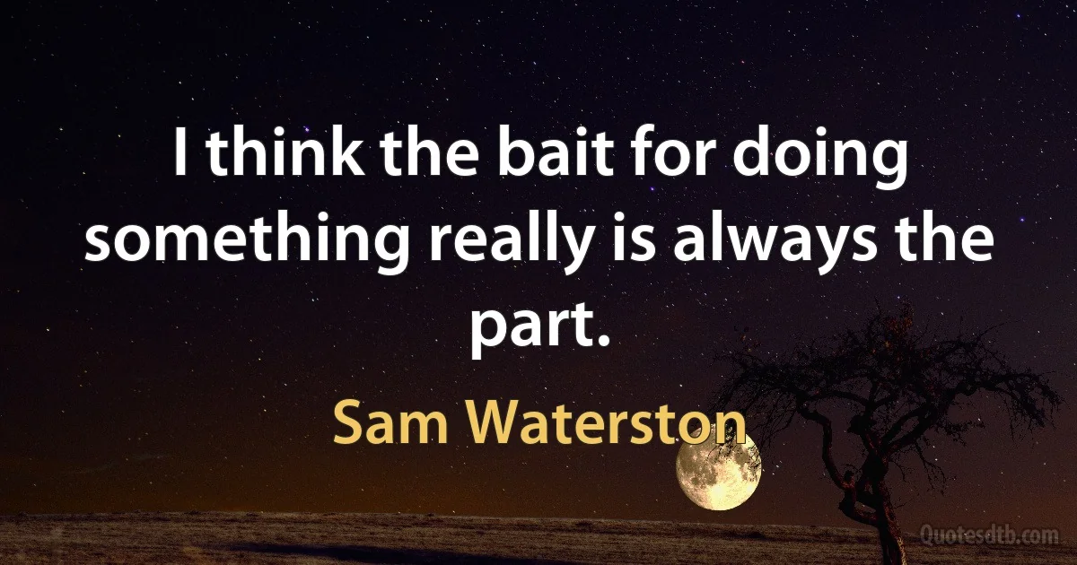 I think the bait for doing something really is always the part. (Sam Waterston)