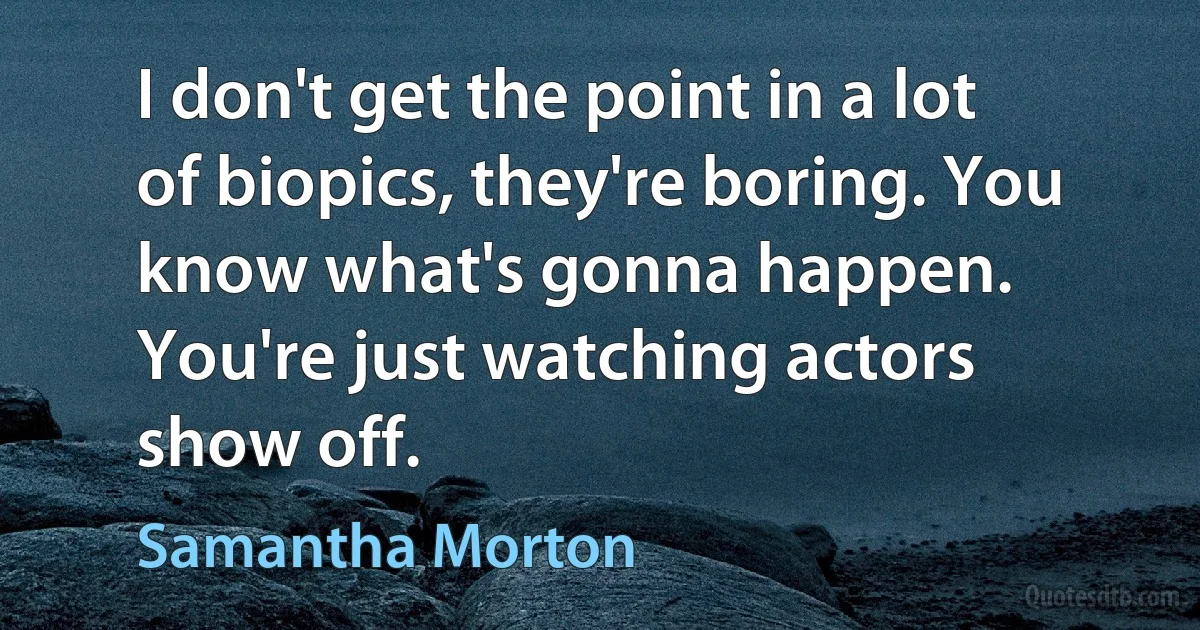 I don't get the point in a lot of biopics, they're boring. You know what's gonna happen. You're just watching actors show off. (Samantha Morton)