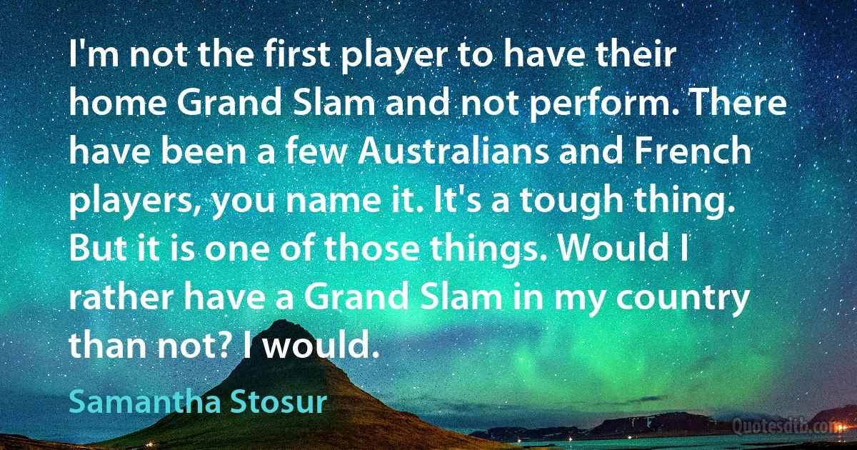 I'm not the first player to have their home Grand Slam and not perform. There have been a few Australians and French players, you name it. It's a tough thing. But it is one of those things. Would I rather have a Grand Slam in my country than not? I would. (Samantha Stosur)