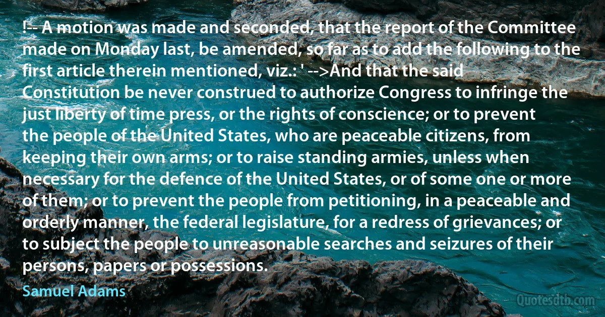 !-- A motion was made and seconded, that the report of the Committee made on Monday last, be amended, so far as to add the following to the first article therein mentioned, viz.: ' -->And that the said Constitution be never construed to authorize Congress to infringe the just liberty of time press, or the rights of conscience; or to prevent the people of the United States, who are peaceable citizens, from keeping their own arms; or to raise standing armies, unless when necessary for the defence of the United States, or of some one or more of them; or to prevent the people from petitioning, in a peaceable and orderly manner, the federal legislature, for a redress of grievances; or to subject the people to unreasonable searches and seizures of their persons, papers or possessions. (Samuel Adams)