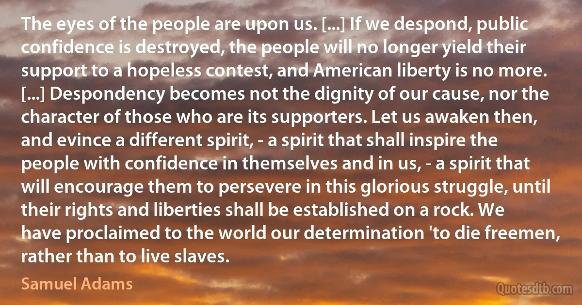 The eyes of the people are upon us. [...] If we despond, public confidence is destroyed, the people will no longer yield their support to a hopeless contest, and American liberty is no more. [...] Despondency becomes not the dignity of our cause, nor the character of those who are its supporters. Let us awaken then, and evince a different spirit, - a spirit that shall inspire the people with confidence in themselves and in us, - a spirit that will encourage them to persevere in this glorious struggle, until their rights and liberties shall be established on a rock. We have proclaimed to the world our determination 'to die freemen, rather than to live slaves. (Samuel Adams)