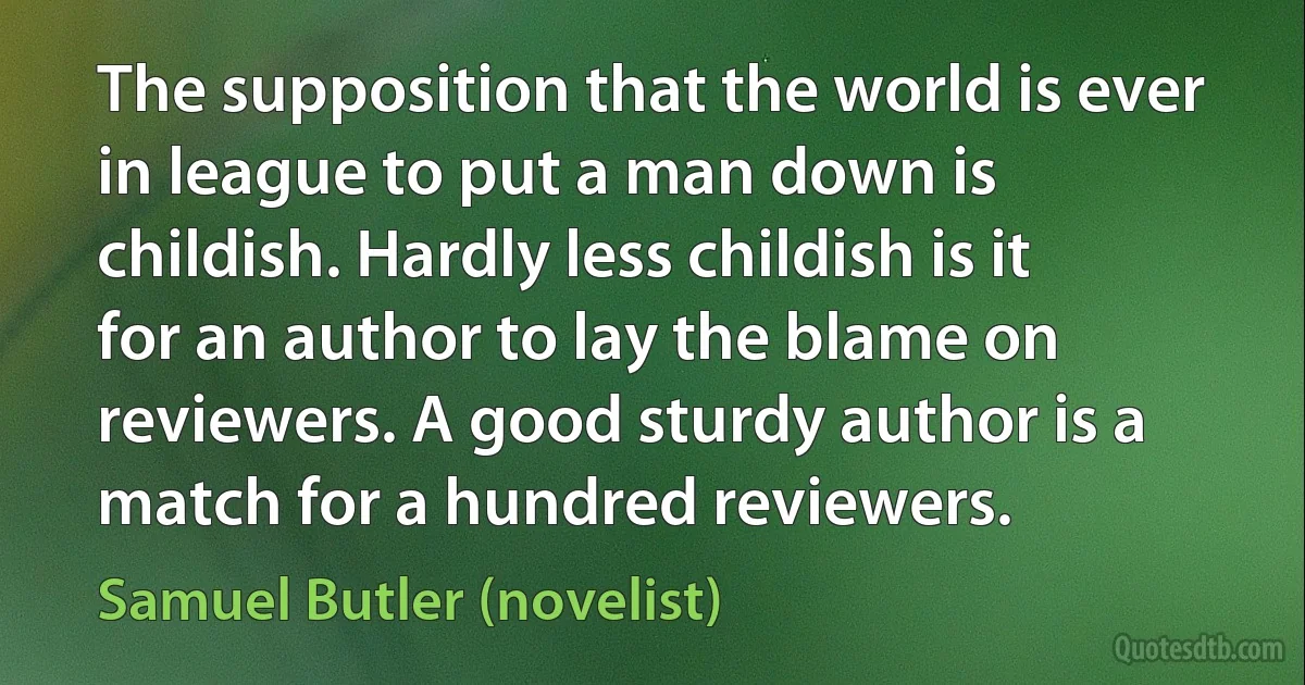 The supposition that the world is ever in league to put a man down is childish. Hardly less childish is it for an author to lay the blame on reviewers. A good sturdy author is a match for a hundred reviewers. (Samuel Butler (novelist))