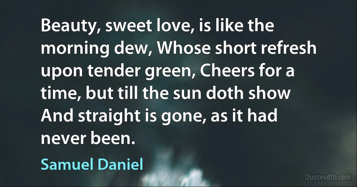 Beauty, sweet love, is like the morning dew, Whose short refresh upon tender green, Cheers for a time, but till the sun doth show And straight is gone, as it had never been. (Samuel Daniel)