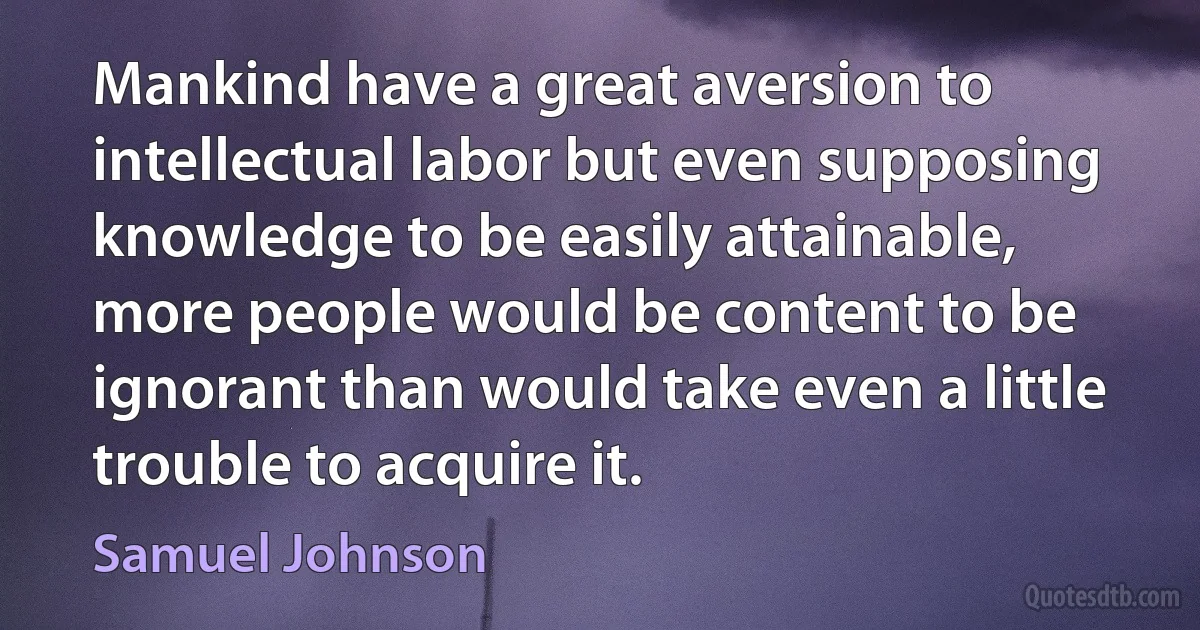 Mankind have a great aversion to intellectual labor but even supposing knowledge to be easily attainable, more people would be content to be ignorant than would take even a little trouble to acquire it. (Samuel Johnson)