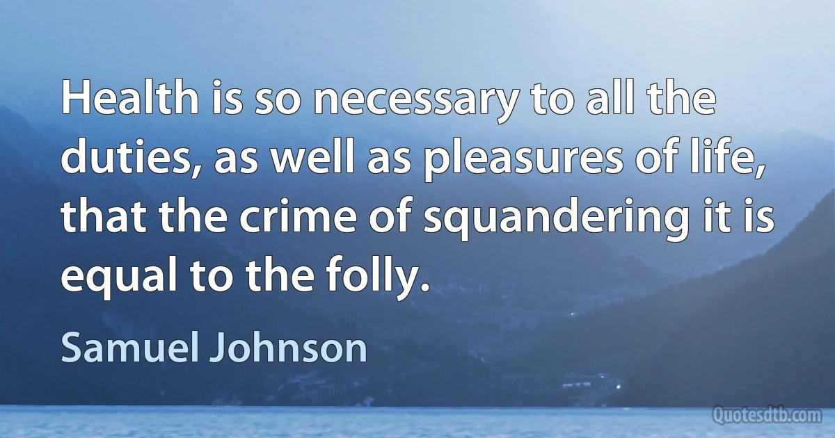 Health is so necessary to all the duties, as well as pleasures of life, that the crime of squandering it is equal to the folly. (Samuel Johnson)