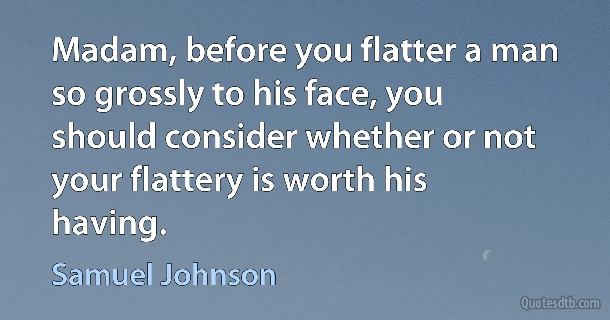 Madam, before you flatter a man so grossly to his face, you should consider whether or not your flattery is worth his having. (Samuel Johnson)