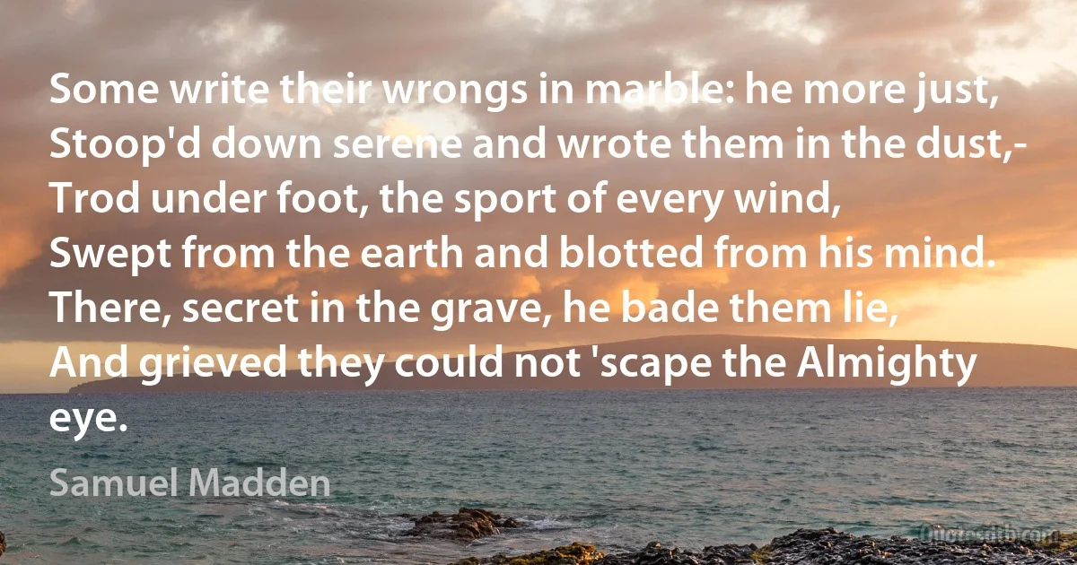 Some write their wrongs in marble: he more just,
Stoop'd down serene and wrote them in the dust,-
Trod under foot, the sport of every wind,
Swept from the earth and blotted from his mind.
There, secret in the grave, he bade them lie,
And grieved they could not 'scape the Almighty eye. (Samuel Madden)